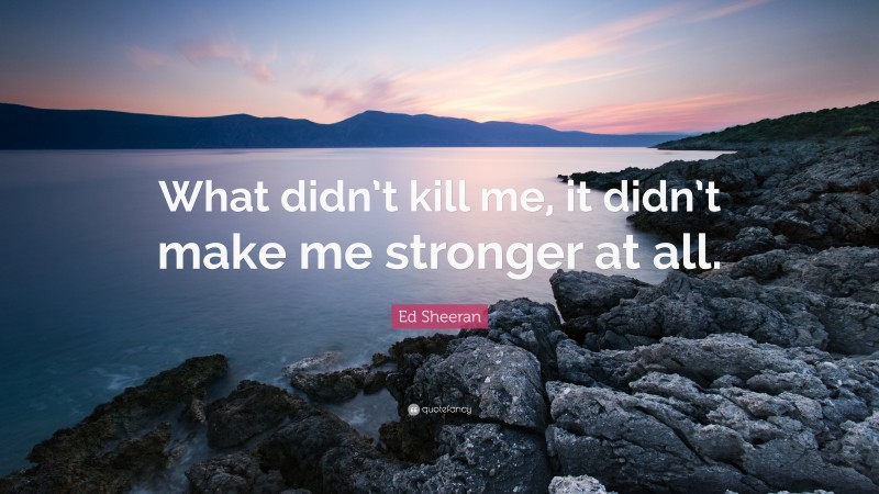 Ed Sheeran Quote: “What didn’t kill me, it didn’t make me stronger at all.”