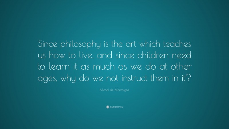Michel de Montaigne Quote: “Since philosophy is the art which teaches us how to live, and since children need to learn it as much as we do at other ages, why do we not instruct them in it?”