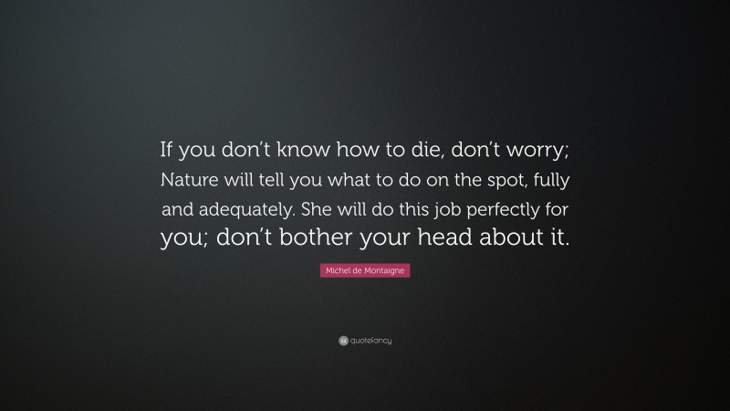 Michel de Montaigne Quote: “If you don’t know how to die, don’t worry; Nature will tell you what to do on the spot, fully and adequately. She will do this job perfectly for you; don’t bother your head about it.”