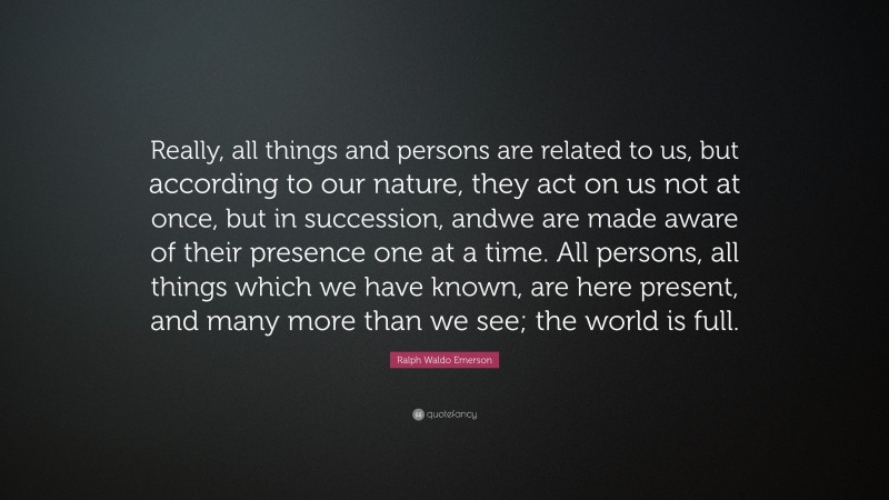 Ralph Waldo Emerson Quote: “Really, all things and persons are related to us, but according to our nature, they act on us not at once, but in succession, andwe are made aware of their presence one at a time. All persons, all things which we have known, are here present, and many more than we see; the world is full.”