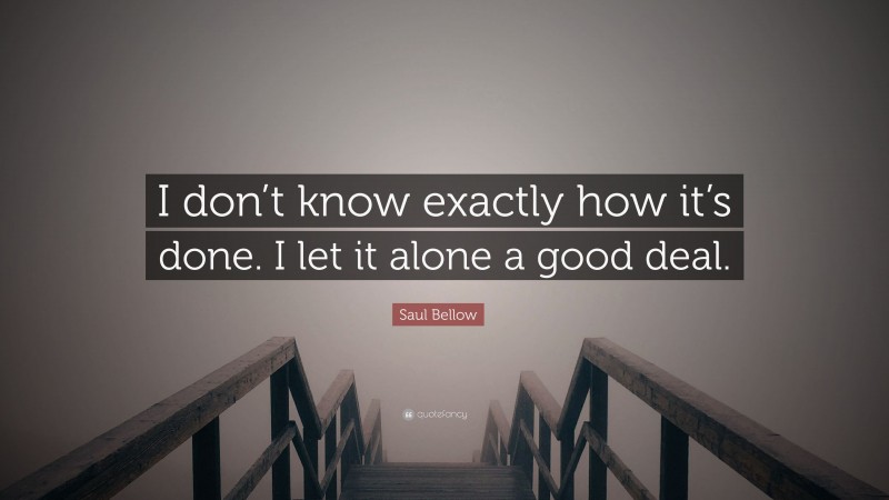 Saul Bellow Quote: “I don’t know exactly how it’s done. I let it alone a good deal.”