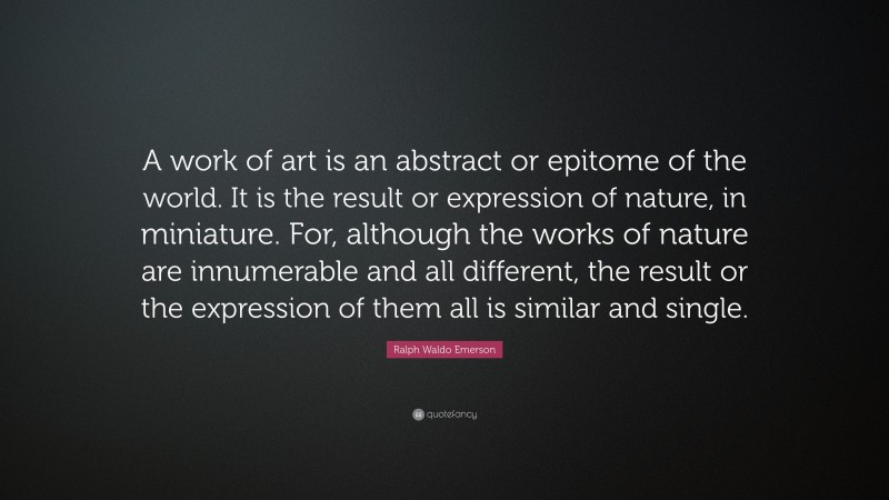 Ralph Waldo Emerson Quote: “A work of art is an abstract or epitome of the world. It is the result or expression of nature, in miniature. For, although the works of nature are innumerable and all different, the result or the expression of them all is similar and single.”