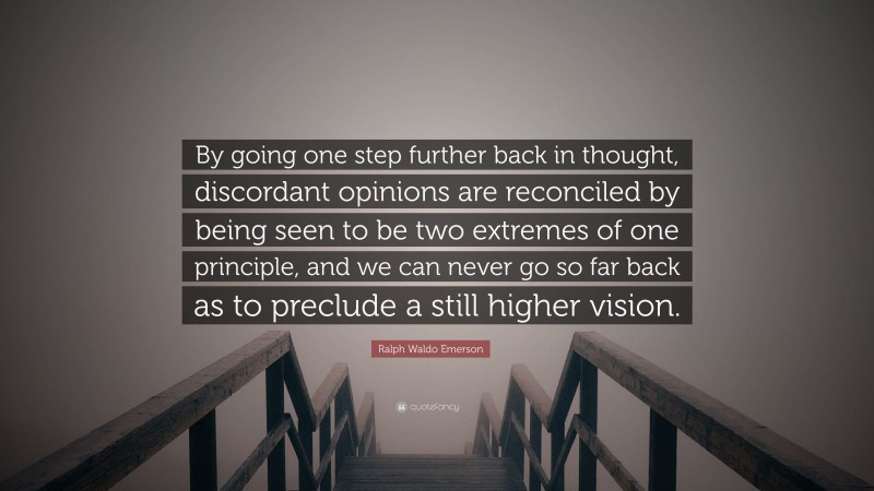 Ralph Waldo Emerson Quote: “By going one step further back in thought, discordant opinions are reconciled by being seen to be two extremes of one principle, and we can never go so far back as to preclude a still higher vision.”