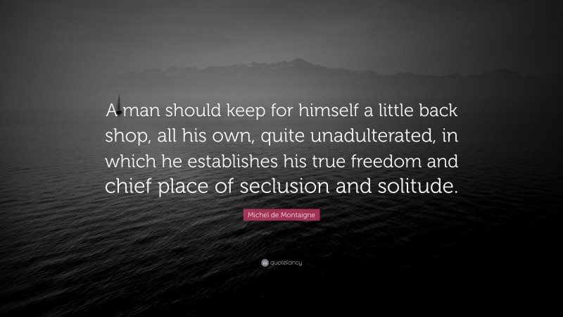 Michel de Montaigne Quote: “A man should keep for himself a little back shop, all his own, quite unadulterated, in which he establishes his true freedom and chief place of seclusion and solitude.”