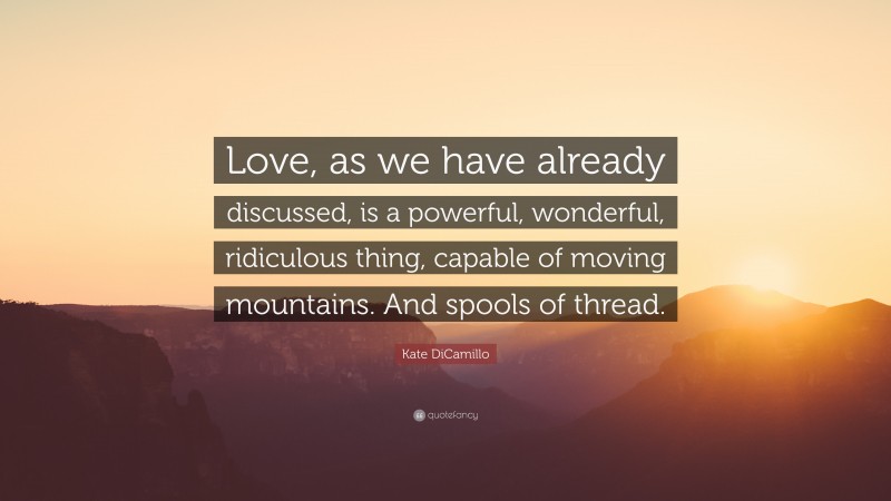 Kate DiCamillo Quote: “Love, as we have already discussed, is a powerful, wonderful, ridiculous thing, capable of moving mountains. And spools of thread.”