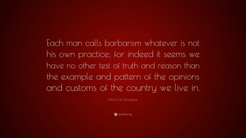 Michel de Montaigne Quote: “Each man calls barbarism whatever is not his own practice; for indeed it seems we have no other test of truth and reason than the example and pattern of the opinions and customs of the country we live in.”