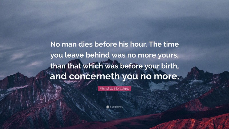 Michel de Montaigne Quote: “No man dies before his hour. The time you leave behind was no more yours, than that which was before your birth, and concerneth you no more.”