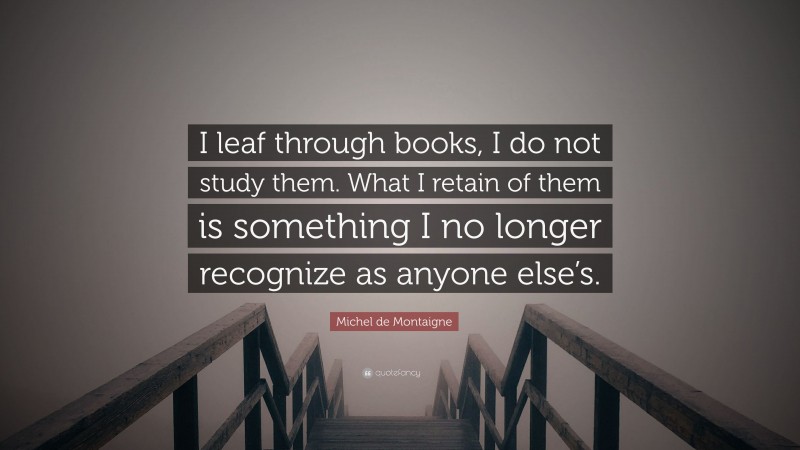 Michel de Montaigne Quote: “I leaf through books, I do not study them. What I retain of them is something I no longer recognize as anyone else’s.”