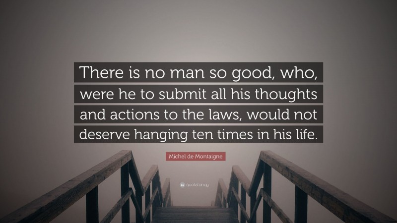 Michel de Montaigne Quote: “There is no man so good, who, were he to submit all his thoughts and actions to the laws, would not deserve hanging ten times in his life.”