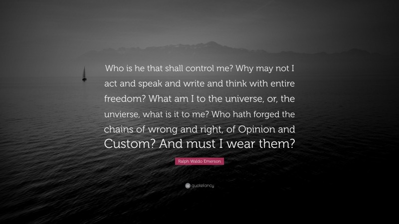 Ralph Waldo Emerson Quote: “Who is he that shall control me? Why may not I act and speak and write and think with entire freedom? What am I to the universe, or, the unvierse, what is it to me? Who hath forged the chains of wrong and right, of Opinion and Custom? And must I wear them?”