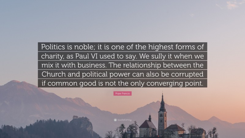 Pope Francis Quote: “Politics is noble; it is one of the highest forms of charity, as Paul VI used to say. We sully it when we mix it with business. The relationship between the Church and political power can also be corrupted if common good is not the only converging point.”