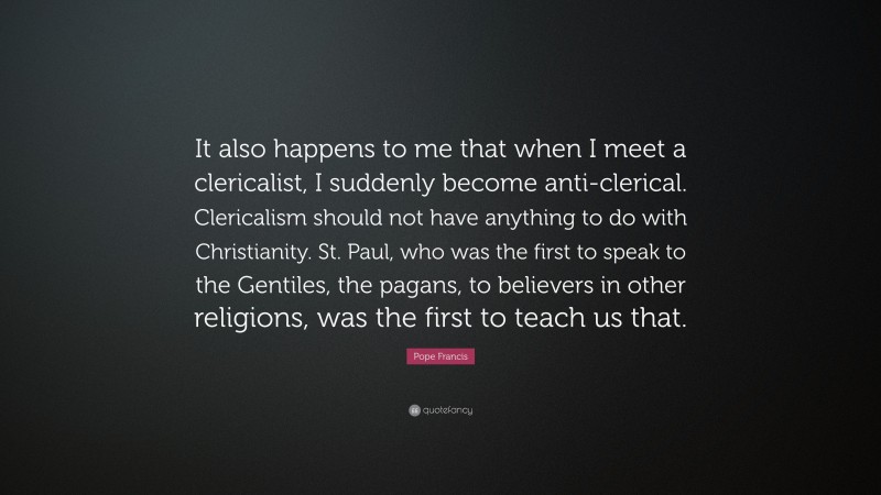 Pope Francis Quote: “It also happens to me that when I meet a clericalist, I suddenly become anti-clerical. Clericalism should not have anything to do with Christianity. St. Paul, who was the first to speak to the Gentiles, the pagans, to believers in other religions, was the first to teach us that.”