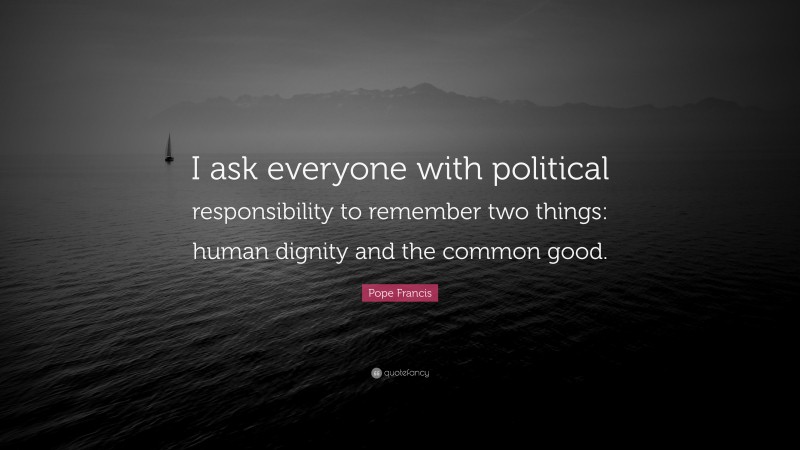 Pope Francis Quote: “I ask everyone with political responsibility to remember two things: human dignity and the common good.”