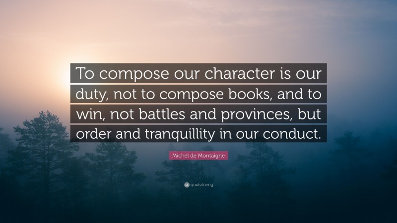Michel de Montaigne Quote: “To compose our character is our duty, not to compose books, and to win, not battles and provinces, but order and tranquillity in our conduct.”