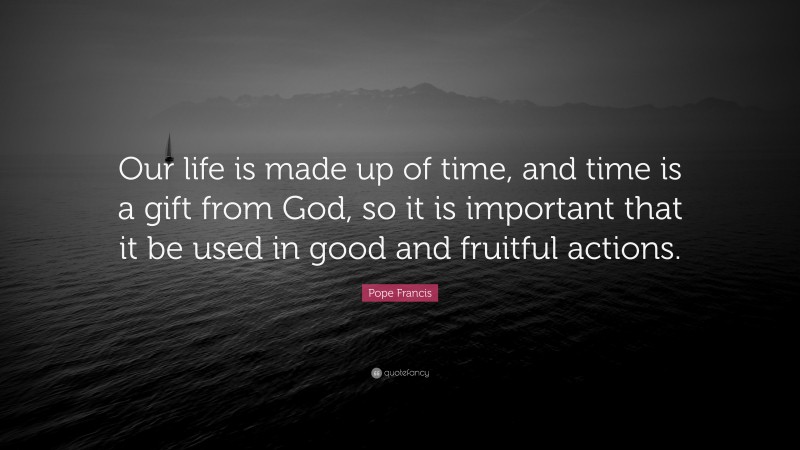 Pope Francis Quote: “Our life is made up of time, and time is a gift from God, so it is important that it be used in good and fruitful actions.”