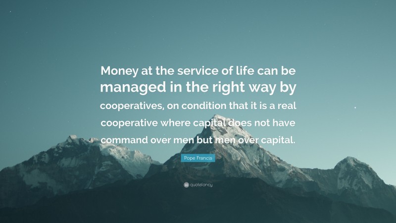 Pope Francis Quote: “Money at the service of life can be managed in the right way by cooperatives, on condition that it is a real cooperative where capital does not have command over men but men over capital.”