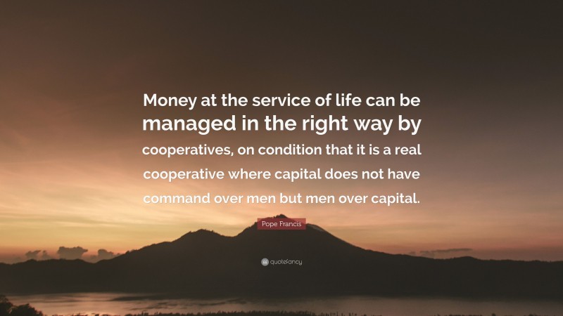 Pope Francis Quote: “Money at the service of life can be managed in the right way by cooperatives, on condition that it is a real cooperative where capital does not have command over men but men over capital.”