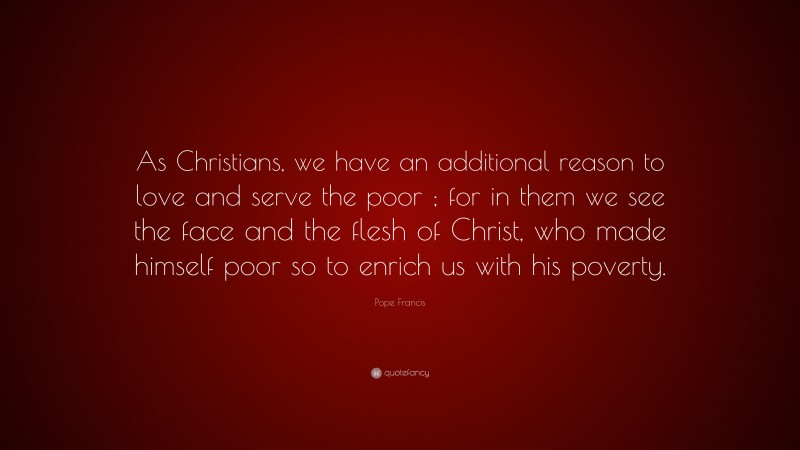 Pope Francis Quote: “As Christians, we have an additional reason to love and serve the poor ; for in them we see the face and the flesh of Christ, who made himself poor so to enrich us with his poverty.”