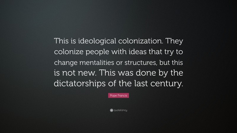 Pope Francis Quote: “This is ideological colonization. They colonize people with ideas that try to change mentalities or structures, but this is not new. This was done by the dictatorships of the last century.”