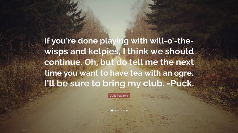 Julie Kagawa Quote: “If you’re done playing with will-o’-the-wisps and kelpies, I think we should continue. Oh, but do tell me the next time you want to have tea with an ogre. I’ll be sure to bring my club. -Puck.”