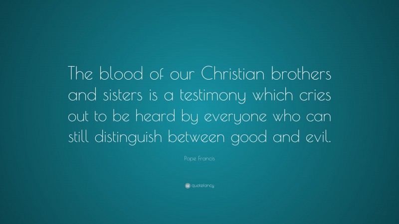 Pope Francis Quote: “The blood of our Christian brothers and sisters is a testimony which cries out to be heard by everyone who can still distinguish between good and evil.”