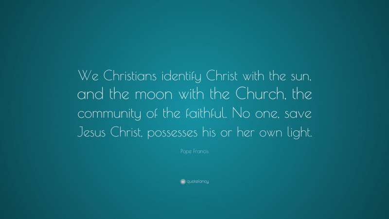 Pope Francis Quote: “We Christians identify Christ with the sun, and the moon with the Church, the community of the faithful. No one, save Jesus Christ, possesses his or her own light.”