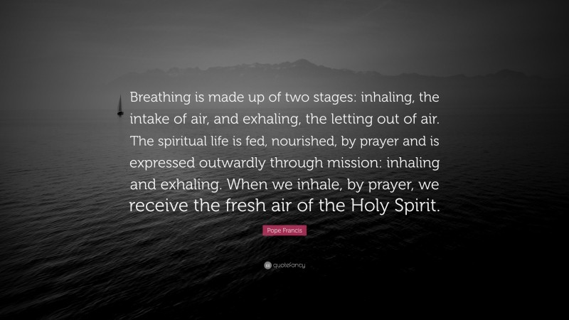 Pope Francis Quote: “Breathing is made up of two stages: inhaling, the intake of air, and exhaling, the letting out of air. The spiritual life is fed, nourished, by prayer and is expressed outwardly through mission: inhaling and exhaling. When we inhale, by prayer, we receive the fresh air of the Holy Spirit.”