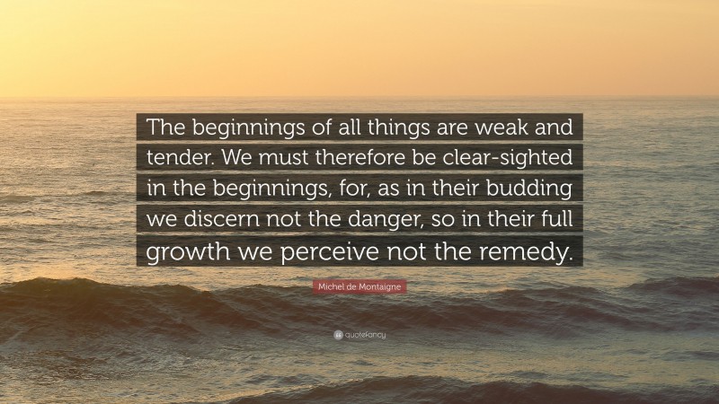 Michel de Montaigne Quote: “The beginnings of all things are weak and tender. We must therefore be clear-sighted in the beginnings, for, as in their budding we discern not the danger, so in their full growth we perceive not the remedy.”