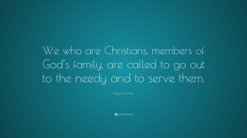 Pope Francis Quote: “We who are Christians, members of God’s family, are called to go out to the needy and to serve them.”