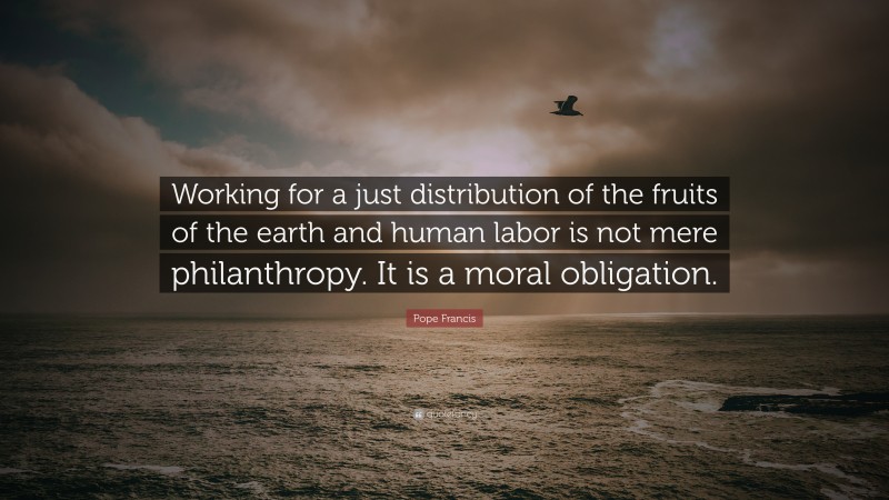 Pope Francis Quote: “Working for a just distribution of the fruits of the earth and human labor is not mere philanthropy. It is a moral obligation.”