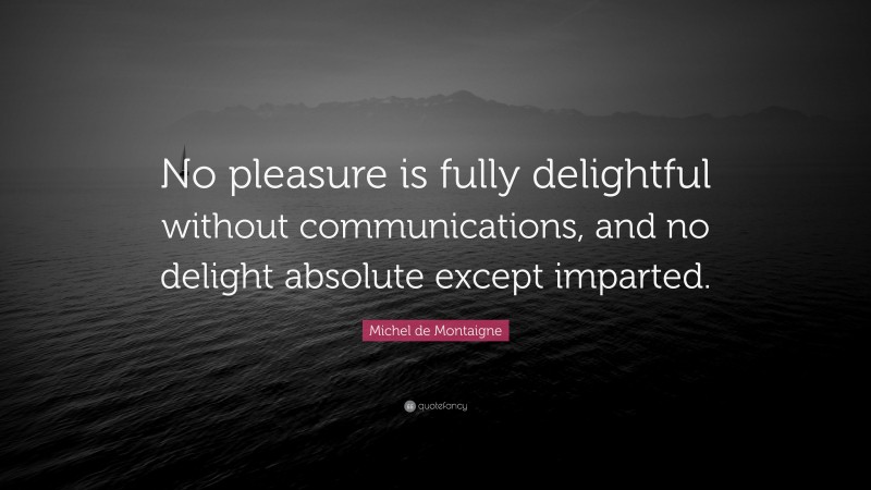 Michel de Montaigne Quote: “No pleasure is fully delightful without communications, and no delight absolute except imparted.”
