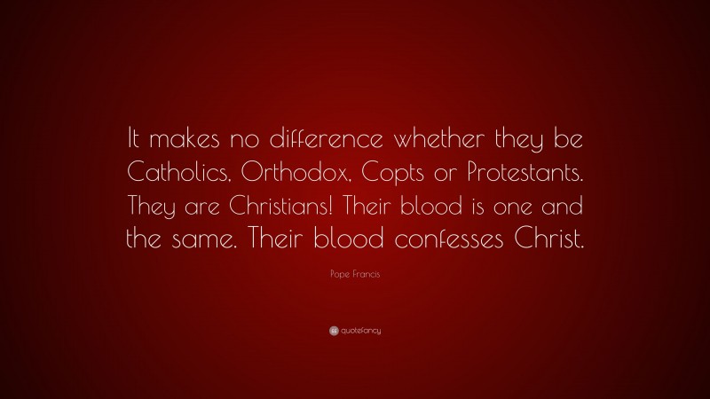 Pope Francis Quote: “It makes no difference whether they be Catholics, Orthodox, Copts or Protestants. They are Christians! Their blood is one and the same. Their blood confesses Christ.”