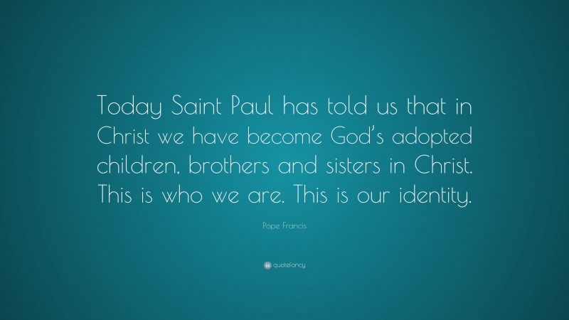 Pope Francis Quote: “Today Saint Paul has told us that in Christ we have become God’s adopted children, brothers and sisters in Christ. This is who we are. This is our identity.”