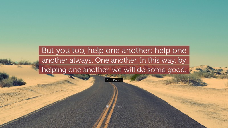 Pope Francis Quote: “But you too, help one another: help one another always. One another. In this way, by helping one another, we will do some good.”