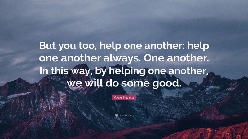 Pope Francis Quote: “But you too, help one another: help one another always. One another. In this way, by helping one another, we will do some good.”