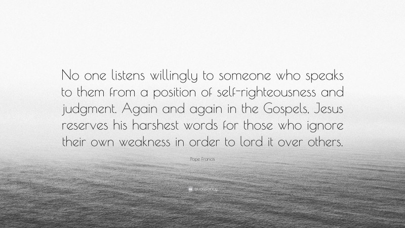 Pope Francis Quote: “No one listens willingly to someone who speaks to them from a position of self-righteousness and judgment. Again and again in the Gospels, Jesus reserves his harshest words for those who ignore their own weakness in order to lord it over others.”