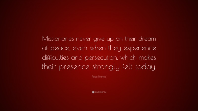 Pope Francis Quote: “Missionaries never give up on their dream of peace, even when they experience difficulties and persecution, which makes their presence strongly felt today.”