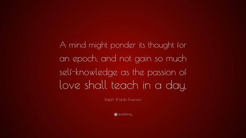 Ralph Waldo Emerson Quote: “A mind might ponder its thought for an epoch, and not gain so much self-knowledge as the passion of love shall teach in a day.”