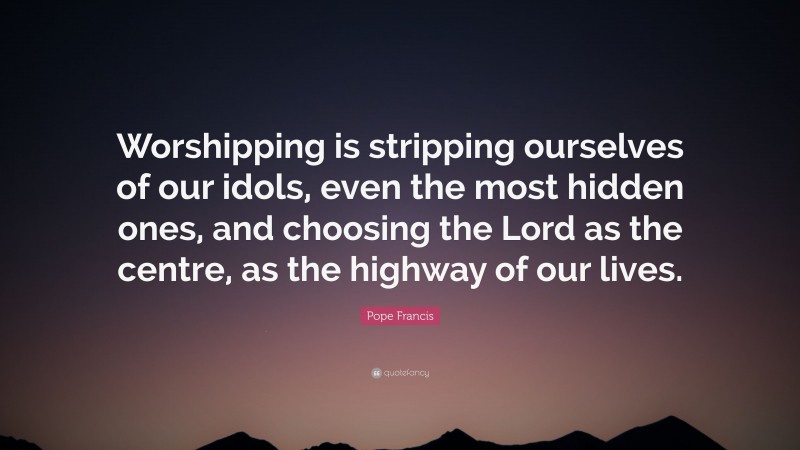 Pope Francis Quote: “Worshipping is stripping ourselves of our idols, even the most hidden ones, and choosing the Lord as the centre, as the highway of our lives.”