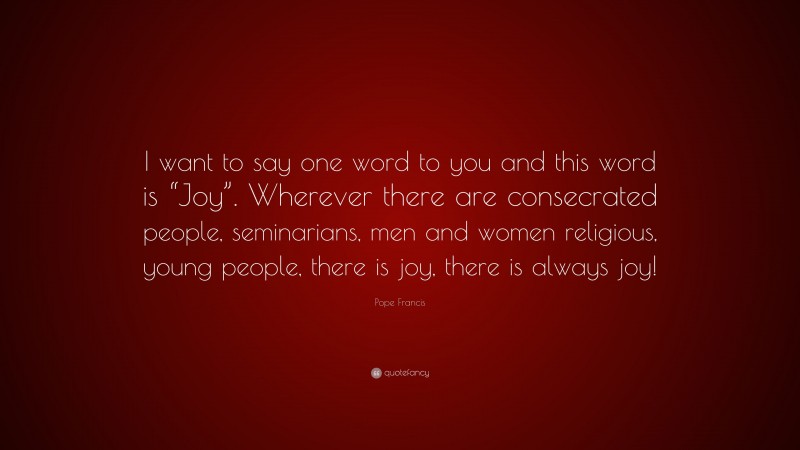 Pope Francis Quote: “I want to say one word to you and this word is “Joy”. Wherever there are consecrated people, seminarians, men and women religious, young people, there is joy, there is always joy!”