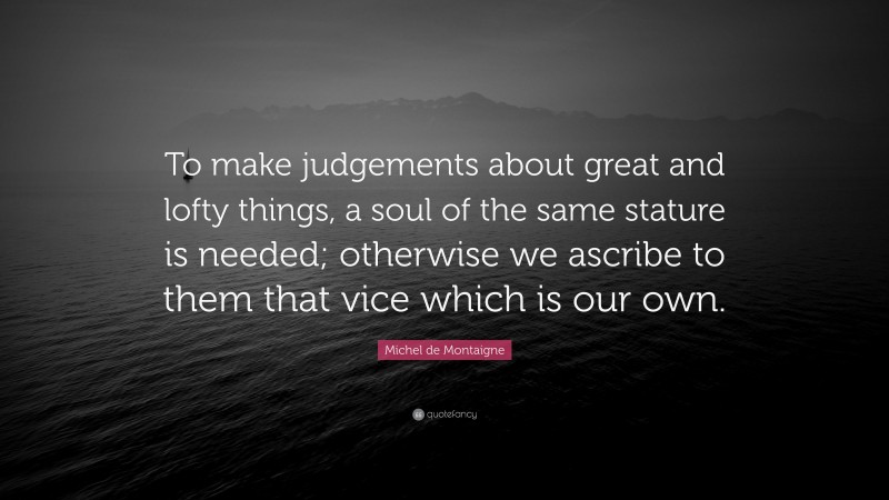 Michel de Montaigne Quote: “To make judgements about great and lofty things, a soul of the same stature is needed; otherwise we ascribe to them that vice which is our own.”