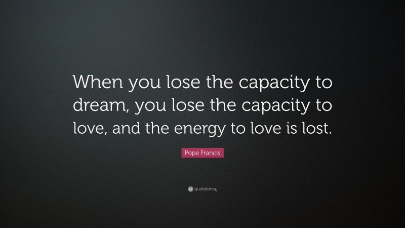 Pope Francis Quote: “When you lose the capacity to dream, you lose the capacity to love, and the energy to love is lost.”