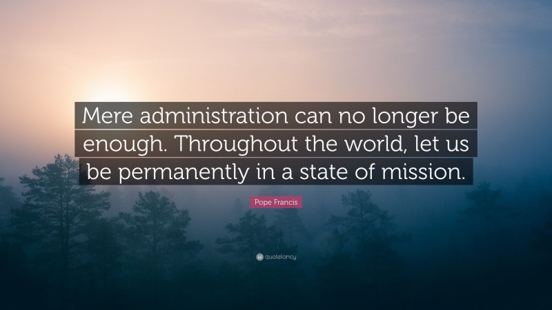 Pope Francis Quote: “Mere administration can no longer be enough. Throughout the world, let us be permanently in a state of mission.”