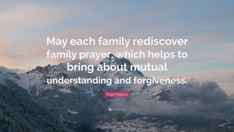Pope Francis Quote: “May each family rediscover family prayer, which helps to bring about mutual understanding and forgiveness.”