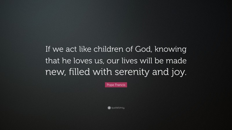 Pope Francis Quote: “If we act like children of God, knowing that he loves us, our lives will be made new, filled with serenity and joy.”
