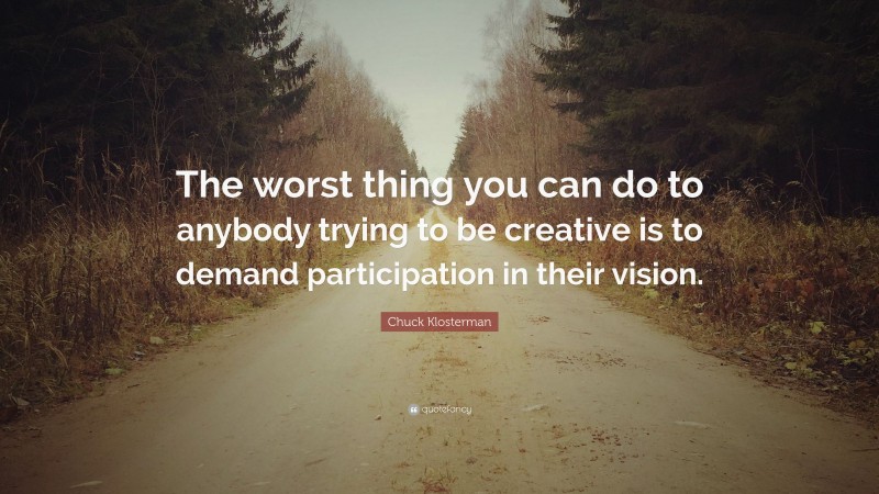 Chuck Klosterman Quote: “The worst thing you can do to anybody trying to be creative is to demand participation in their vision.”
