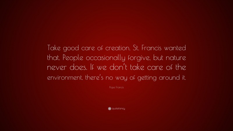Pope Francis Quote: “Take good care of creation. St. Francis wanted that. People occasionally forgive, but nature never does. If we don’t take care of the environment, there’s no way of getting around it.”