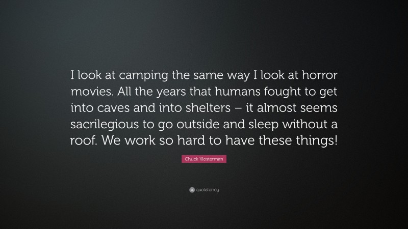 Chuck Klosterman Quote: “I look at camping the same way I look at horror movies. All the years that humans fought to get into caves and into shelters – it almost seems sacrilegious to go outside and sleep without a roof. We work so hard to have these things!”