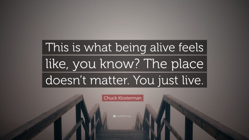 Chuck Klosterman Quote: “This is what being alive feels like, you know? The place doesn’t matter. You just live.”