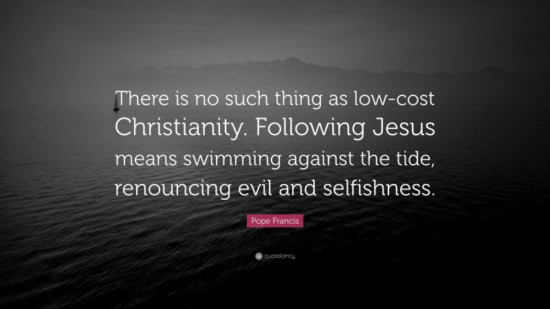 Pope Francis Quote: “There is no such thing as low-cost Christianity. Following Jesus means swimming against the tide, renouncing evil and selfishness.”